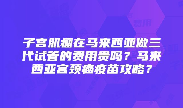 子宫肌瘤在马来西亚做三代试管的费用贵吗？马来西亚宫颈癌疫苗攻略？