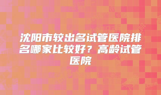 沈阳市较出名试管医院排名哪家比较好?高龄试管医院