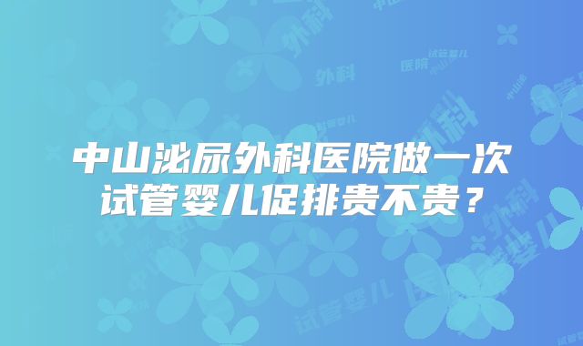 中山泌尿外科医院做一次试管婴儿促排贵不贵?