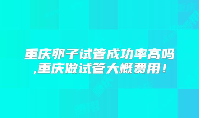 重庆卵子试管成功率高吗,重庆做试管大概费用！