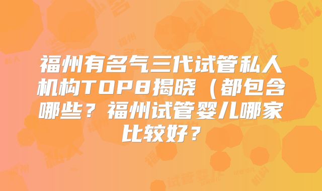 福州有名气三代试管私人机构TOP8揭晓（都包含哪些？福州试管婴儿哪家比较好？