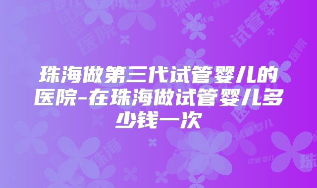 珠海做第三代试管婴儿的医院-在珠海做试管婴儿多少钱一次