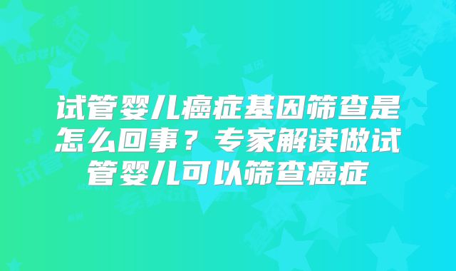 试管婴儿癌症基因筛查是怎么回事？专家解读做试管婴儿可以筛查癌症