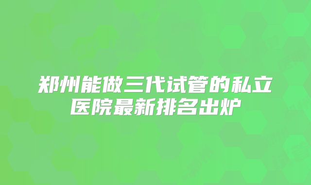 郑州能做三代试管的私立医院最新排名出炉