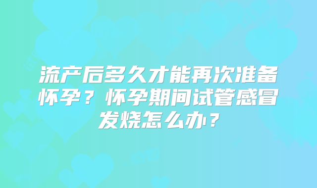 流产后多久才能再次准备怀孕？怀孕期间试管感冒发烧怎么办？