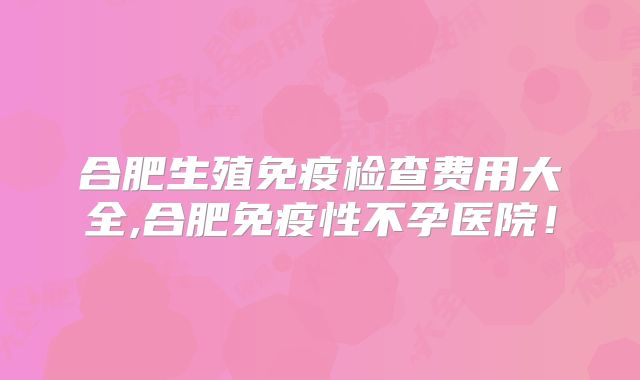 合肥生殖免疫检查费用大全,合肥免疫性不孕医院！