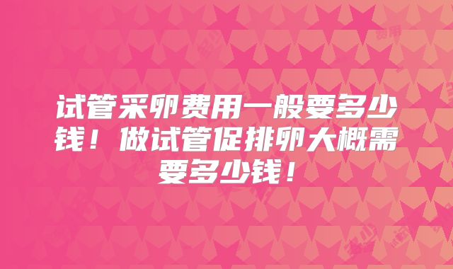 试管采卵费用一般要多少钱！做试管促排卵大概需要多少钱！