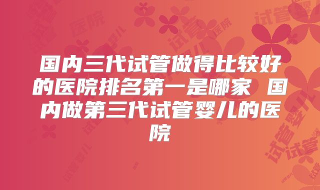 国内三代试管做得比较好的医院排名第一是哪家 国内做第三代试管婴儿的医院
