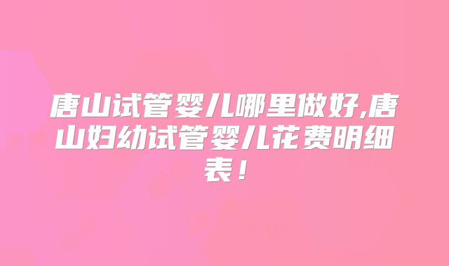 唐山试管婴儿哪里做好,唐山妇幼试管婴儿花费明细表！