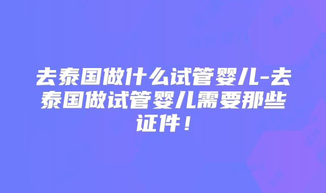 去泰国做什么试管婴儿-去泰国做试管婴儿需要那些证件！