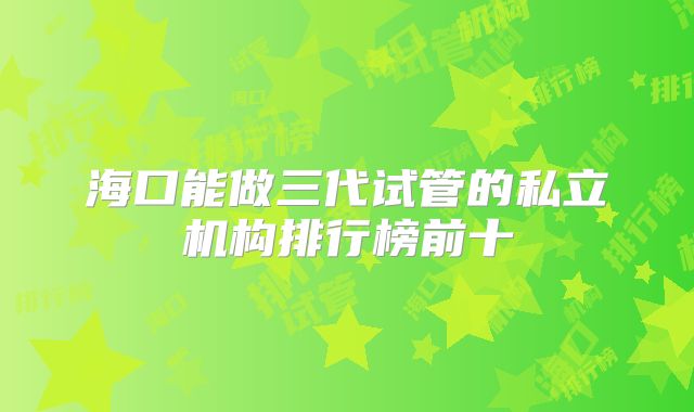 海口能做三代试管的私立机构排行榜前十