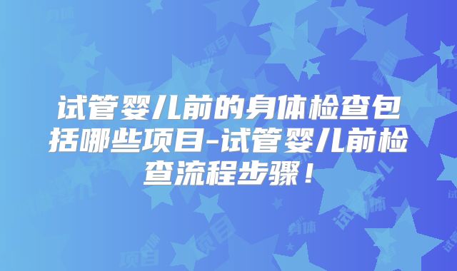 试管婴儿前的身体检查包括哪些项目-试管婴儿前检查流程步骤!