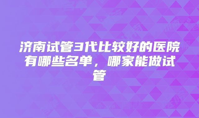 济南试管3代比较好的医院有哪些名单，哪家能做试管