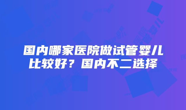 国内哪家医院做试管婴儿比较好？国内不二选择