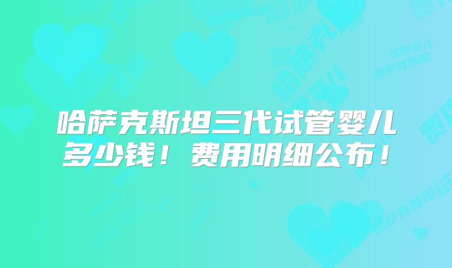 哈萨克斯坦三代试管婴儿多少钱!费用明细公布!