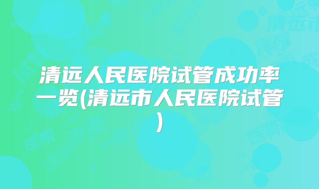 清远人民医院试管成功率一览(清远市人民医院试管)