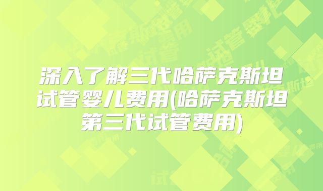 深入了解三代哈萨克斯坦试管婴儿费用(哈萨克斯坦第三代试管费用)