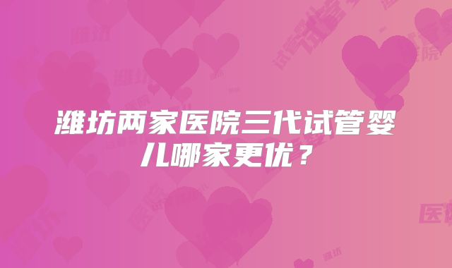 潍坊两家医院三代试管婴儿哪家更优?