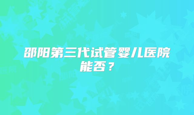 邵阳第三代试管婴儿医院能否？