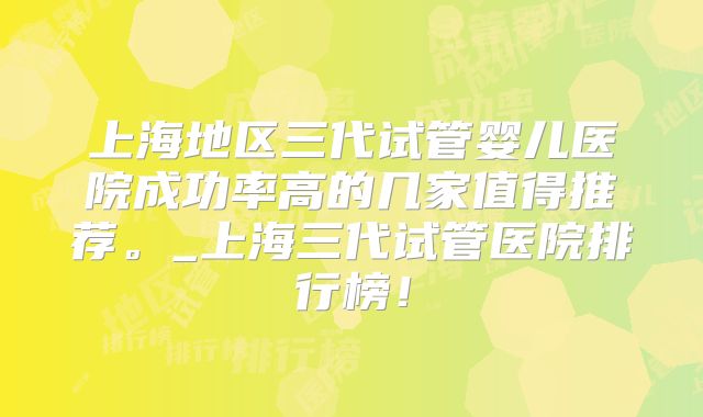 上海地区三代试管婴儿医院成功率高的几家值得推荐。_上海三代试管医院排行榜！