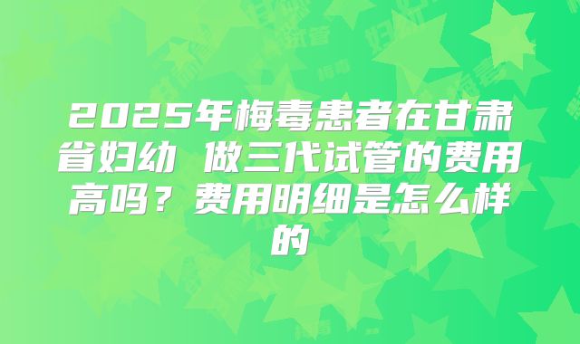 2025年梅毒患者在甘肃省妇幼 做三代试管的费用高吗？费用明细是怎么样的