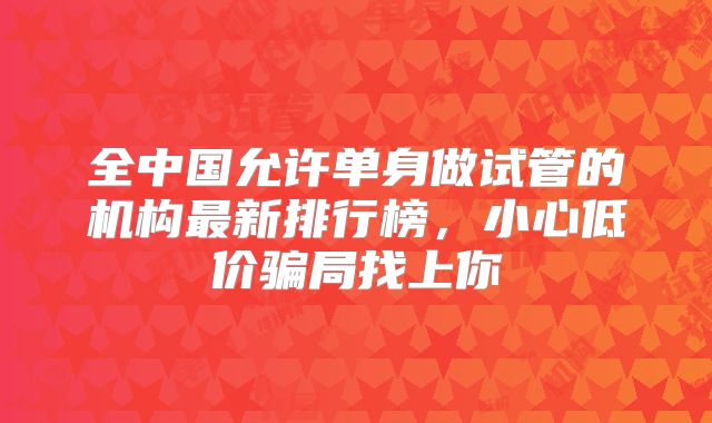 全中国允许单身做试管的机构最新排行榜，小心低价骗局找上你