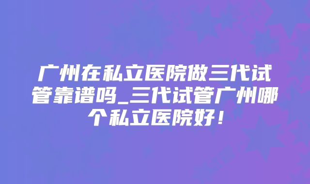 广州在私立医院做三代试管靠谱吗_三代试管广州哪个私立医院好！