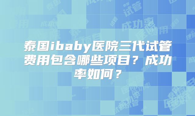 泰国ibaby医院三代试管费用包含哪些项目？成功率如何？