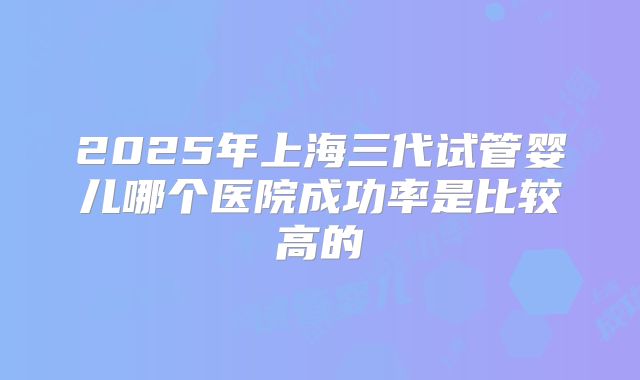 2025年上海三代试管婴儿哪个医院成功率是比较高的