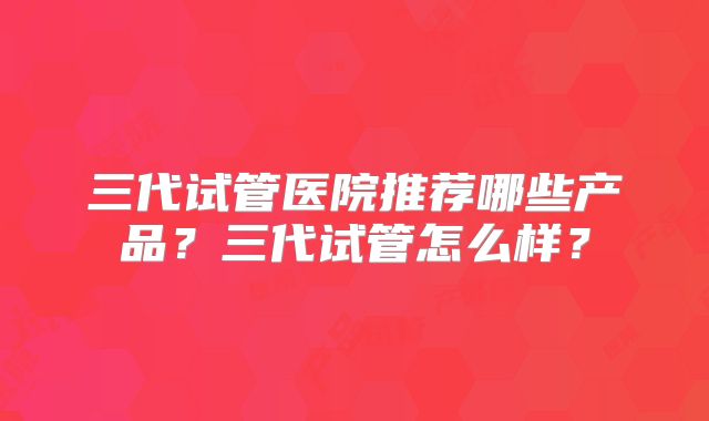 三代试管医院推荐哪些产品?三代试管怎么样?