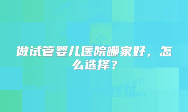 做试管婴儿医院哪家好，怎么选择？