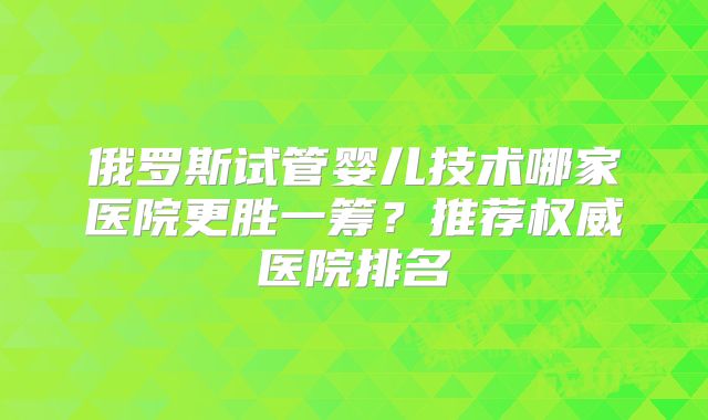 俄罗斯试管婴儿技术哪家医院更胜一筹?推荐权威医院排名