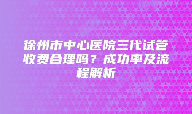 徐州市中心医院三代试管收费合理吗?成功率及流程解析