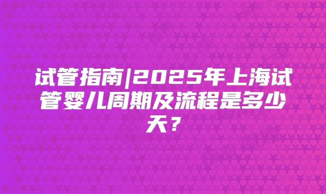 试管指南|2025年上海试管婴儿周期及流程是多少天？