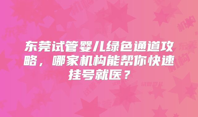 东莞试管婴儿绿色通道攻略,哪家机构能帮你快速挂号就医?