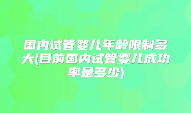 国内试管婴儿年龄限制多大(目前国内试管婴儿成功率是多少)