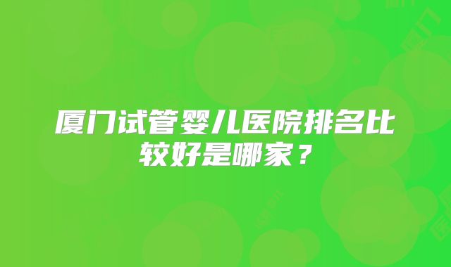 厦门试管婴儿医院排名比较好是哪家？