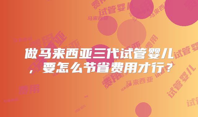 做马来西亚三代试管婴儿，要怎么节省费用才行？