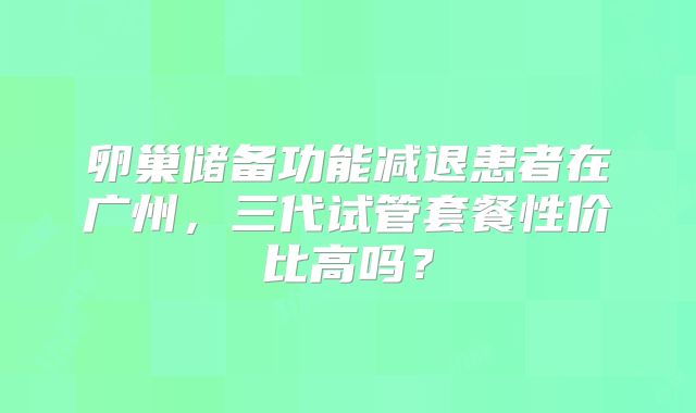 卵巢储备功能减退患者在广州,三代试管套餐性价比高吗?