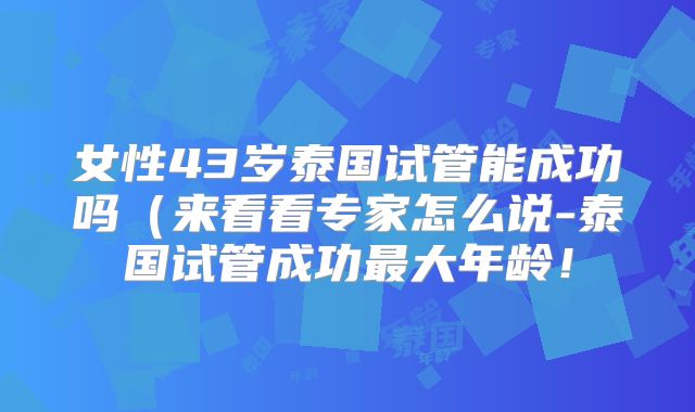 女性43岁泰国试管能成功吗（来看看专家怎么说-泰国试管成功最大年龄！