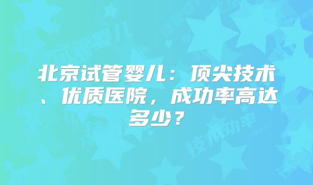北京试管婴儿:顶尖技术、优质医院,成功率高达多少?