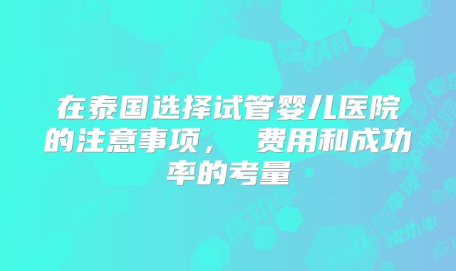 在泰国选择试管婴儿医院的注意事项， 费用和成功率的考量