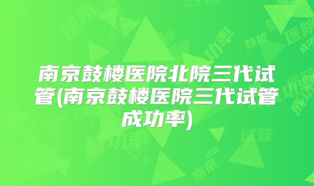 南京鼓楼医院北院三代试管(南京鼓楼医院三代试管成功率)