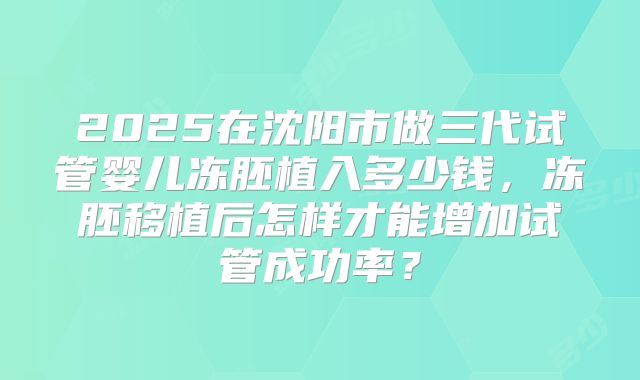 2025在沈阳市做三代试管婴儿冻胚植入多少钱,冻胚移植后怎样才能增加试管成功率?