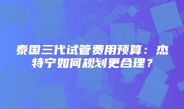 泰国三代试管费用预算：杰特宁如何规划更合理？
