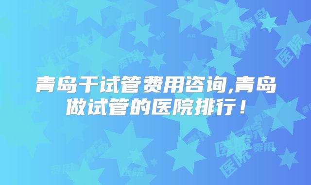 青岛干试管费用咨询,青岛做试管的医院排行！