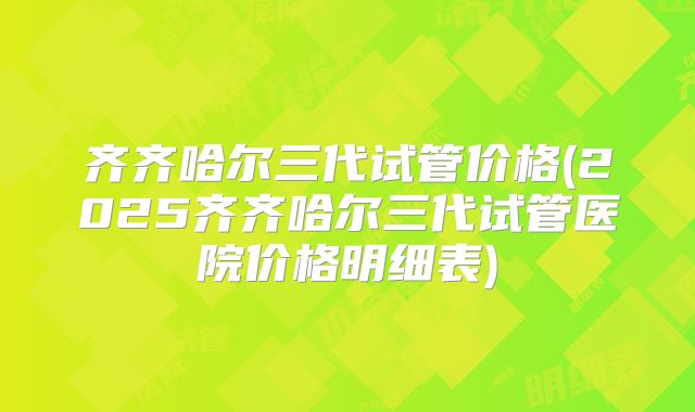 齐齐哈尔三代试管价格(2025齐齐哈尔三代试管医院价格明细表)