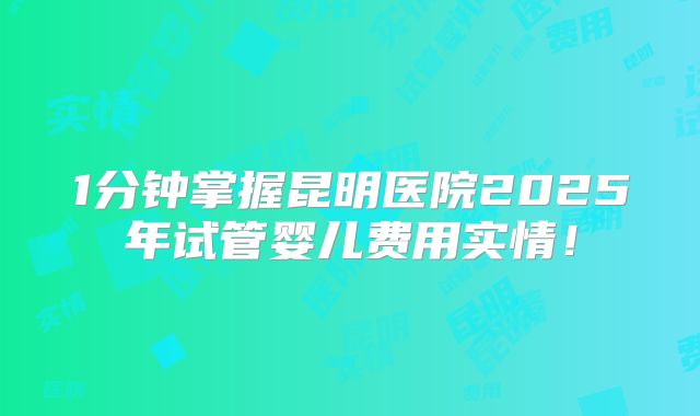 1分钟掌握昆明医院2025年试管婴儿费用实情！