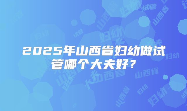 2025年山西省妇幼做试管哪个大夫好？
