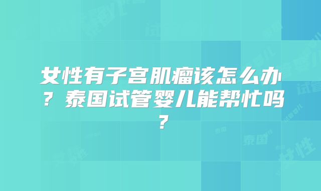 女性有子宫肌瘤该怎么办？泰国试管婴儿能帮忙吗？